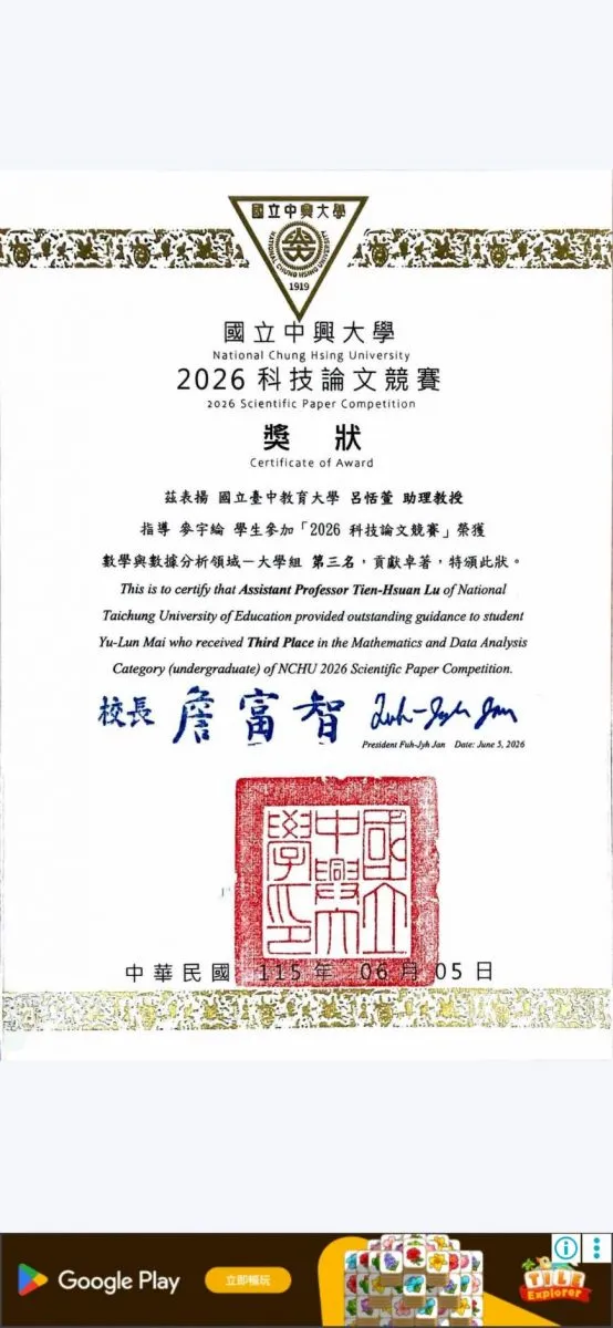 競賽名稱：國立中興大學 2026 科技論文競賽  獲獎領域與組別：數學與數據分析領域—大學組  獎項：第三名  獲獎學生：麥宇綸  指導教授：國立臺中教育大學 呂恬萱 助理教授  頒獎日期：中華民國 115 年 6 月 5 日（西元 2026 年 6 月 5 日）  頒發人：國立中興大學校長 詹富智
